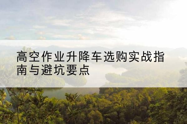 通辽升降车怎么选-高空作业升降车选购实战指南与避坑要点