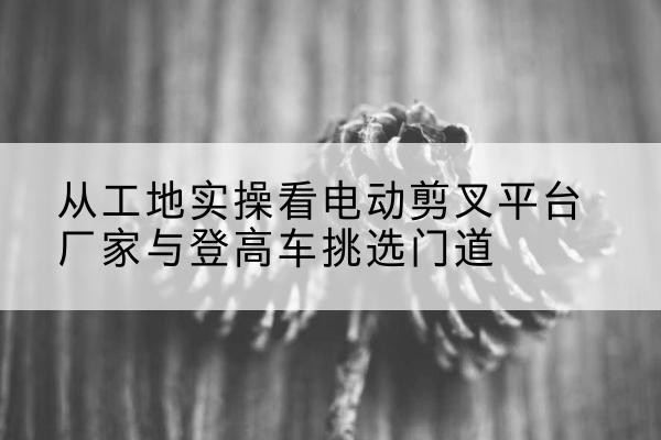 通辽电动剪叉升降平台厂家-从工地实操看电动剪叉平台厂家与登高车挑选门道