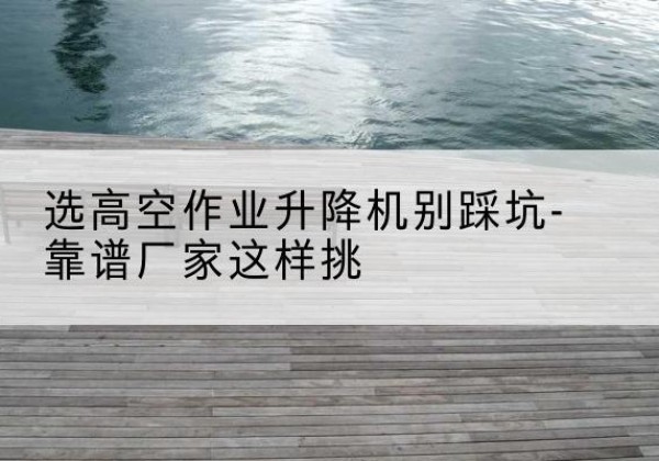通辽剪叉式升降机厂家-选高空作业升降机别踩坑-靠谱厂家这样挑
