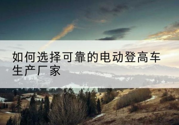 通辽电动登高车厂家-如何选择可靠的电动登高车生产厂家