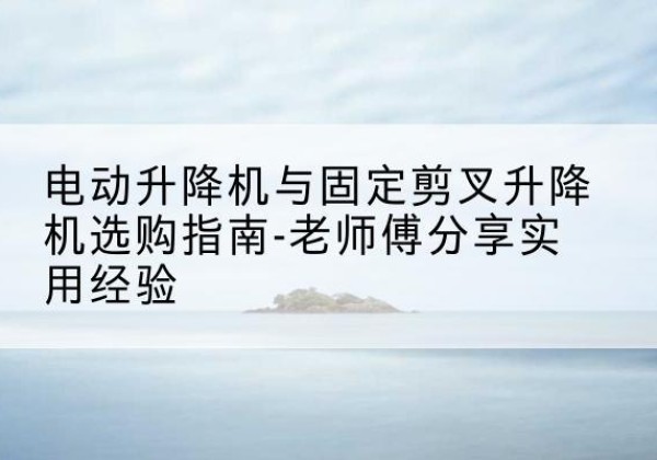 通辽电动升降机怎么选-电动升降机与固定剪叉升降机选购指南-老师傅分享实用经验