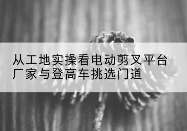 通辽电动剪叉升降平台厂家-从工地实操看电动剪叉平台厂家与登高车挑选门道